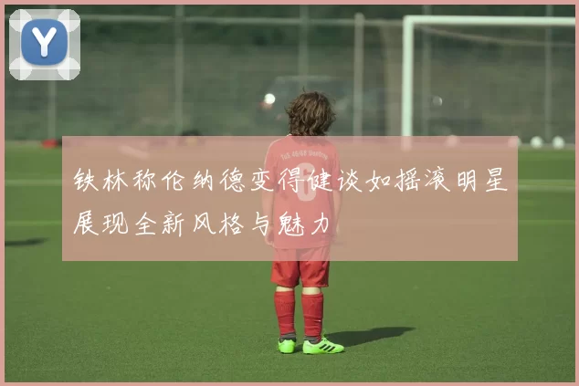 铁林称伦纳德变得健谈如摇滚明星展现全新风格与魅力