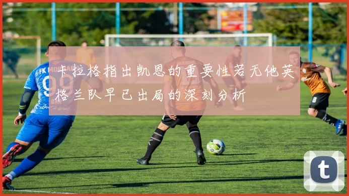 卡拉格指出凯恩的重要性若无他英格兰队早已出局的深刻分析