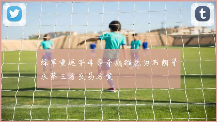 绿军重返字母争夺战雄鹿为布朗寻求第三方交易方案