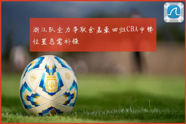 浙江队全力争取余嘉豪回归CBA中锋位置急需补强