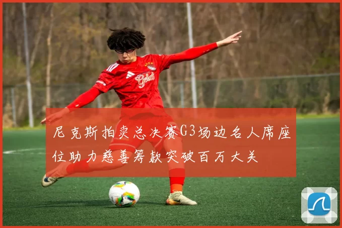 尼克斯拍卖总决赛G3场边名人席座位助力慈善筹款突破百万大关