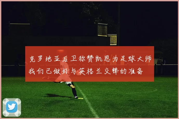 克罗地亚后卫称赞凯恩为足球大师我们已做好与英格兰交锋的准备