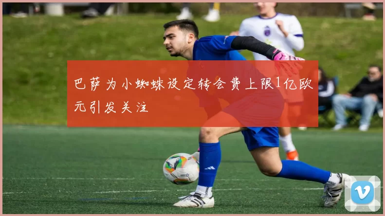 巴萨为小蜘蛛设定转会费上限1亿欧元引发关注
