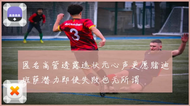 匿名高管透露选状元心声更愿赌迪班萨潜力即使失败也无所谓