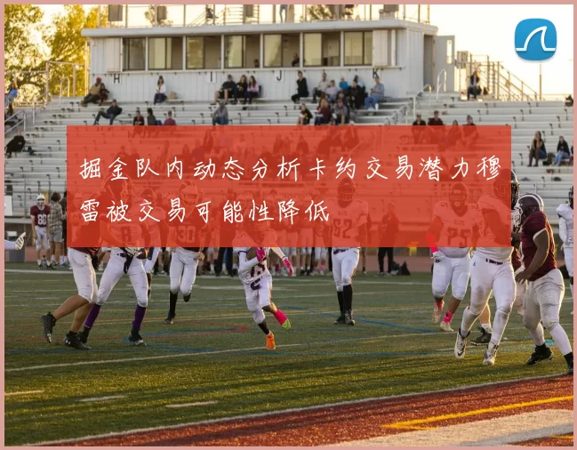 掘金队内动态分析卡约交易潜力穆雷被交易可能性降低