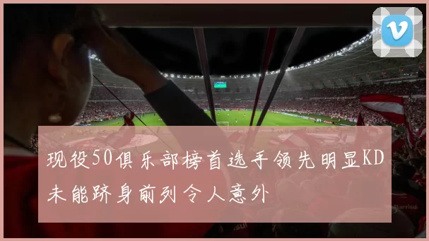 现役50俱乐部榜首选手领先明显KD未能跻身前列令人意外