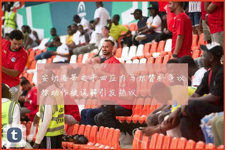 安切洛蒂之子回应内马尔替补争议称动作被误解引发热议