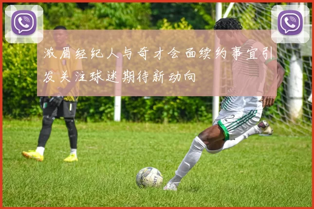 浓眉经纪人与奇才会面续约事宜引发关注球迷期待新动向