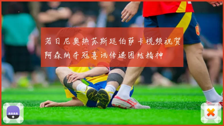 若日尼奥热苏斯廷伯萨卡视频祝贺阿森纳夺冠喜讯传递团结精神