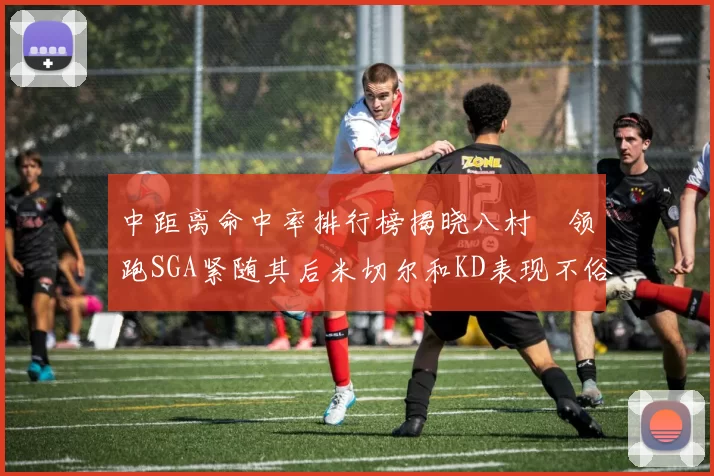中距离命中率排行榜揭晓八村塁领跑SGA紧随其后米切尔和KD表现不俗