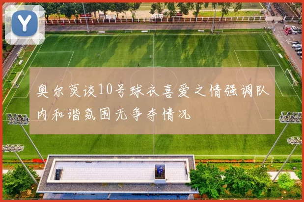 奥尔莫谈10号球衣喜爱之情强调队内和谐氛围无争夺情况