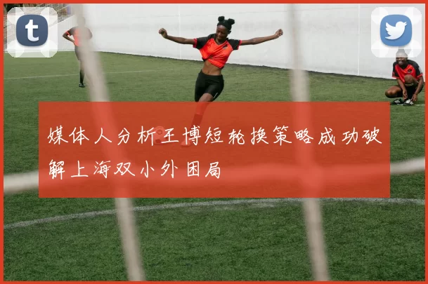 媒体人分析王博短轮换策略成功破解上海双小外困局