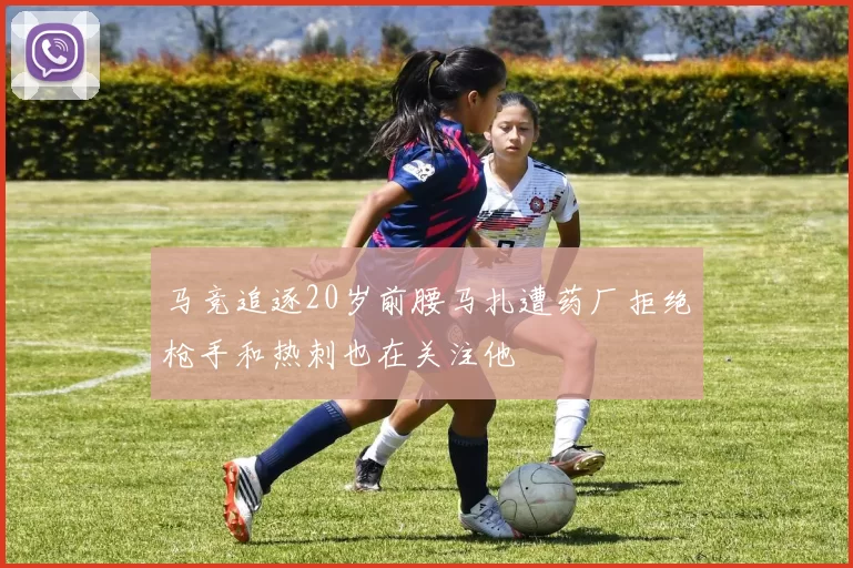 马竞追逐20岁前腰马扎遭药厂拒绝枪手和热刺也在关注他