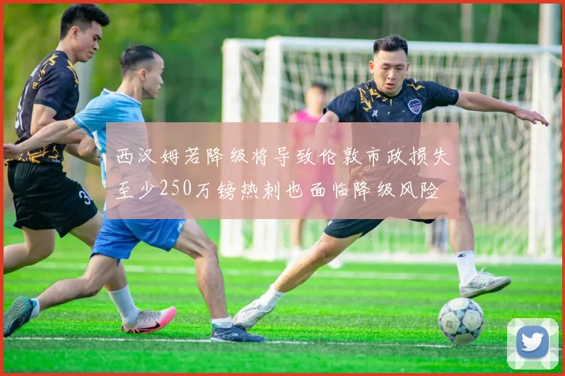 西汉姆若降级将导致伦敦市政损失至少250万镑热刺也面临降级风险