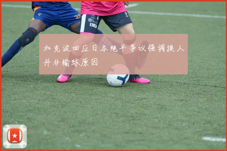 加克波回应日本绝平争议强调换人并非输球原因