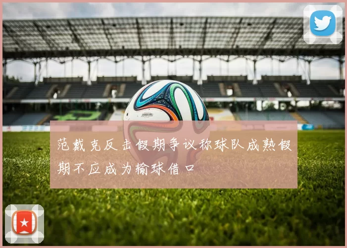 范戴克反击假期争议称球队成熟假期不应成为输球借口
