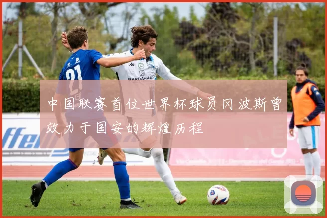中国联赛首位世界杯球员冈波斯曾效力于国安的辉煌历程