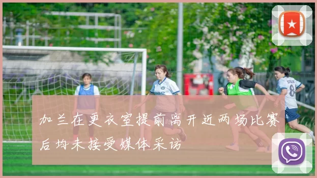 加兰在更衣室提前离开近两场比赛后均未接受媒体采访