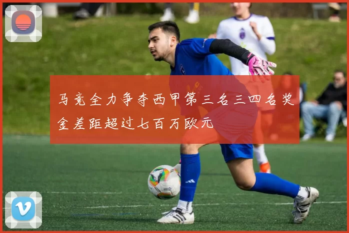 马竞全力争夺西甲第三名三四名奖金差距超过七百万欧元