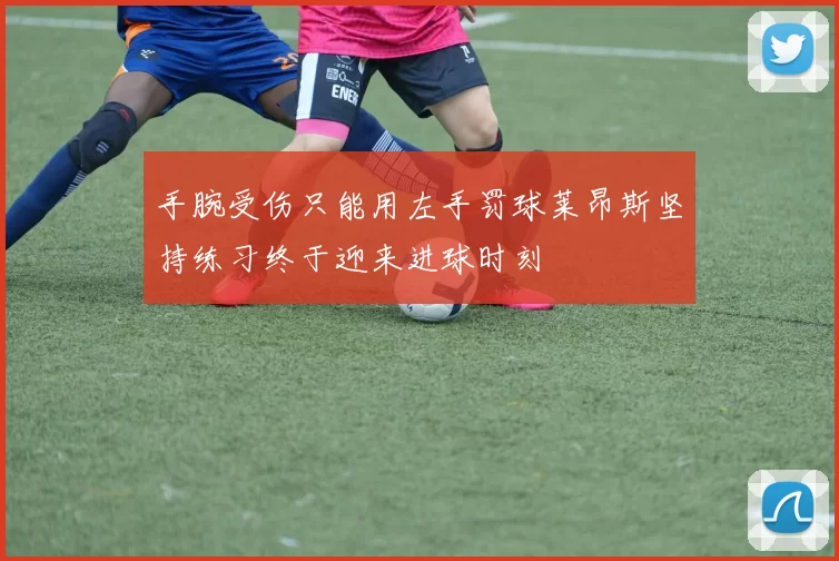 手腕受伤只能用左手罚球莱昂斯坚持练习终于迎来进球时刻
