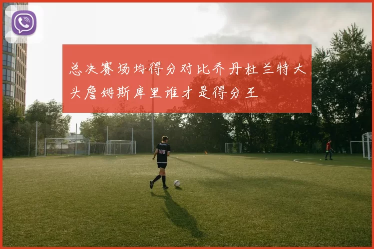 总决赛场均得分对比乔丹杜兰特大头詹姆斯库里谁才是得分王