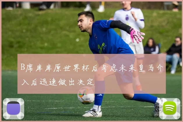B席库库原世界杯后考虑未来皇马介入后迅速做出决定